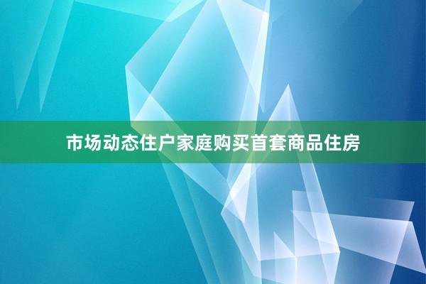 市场动态住户家庭购买首套商品住房