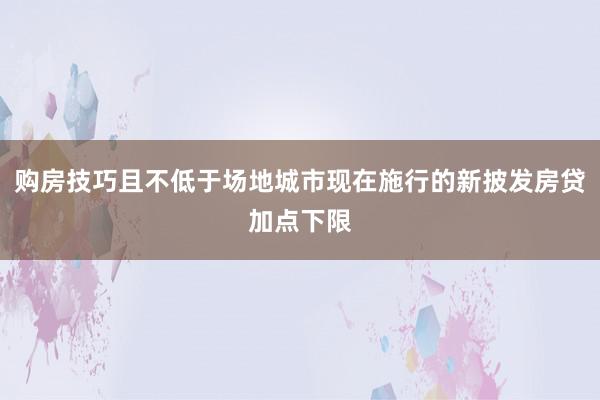 购房技巧且不低于场地城市现在施行的新披发房贷加点下限