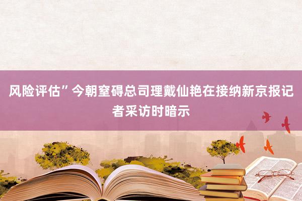 风险评估”今朝窒碍总司理戴仙艳在接纳新京报记者采访时暗示