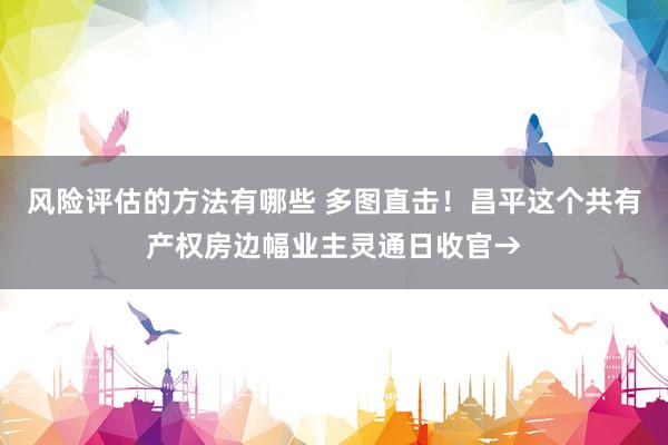 风险评估的方法有哪些 多图直击！昌平这个共有产权房边幅业主灵通日收官→