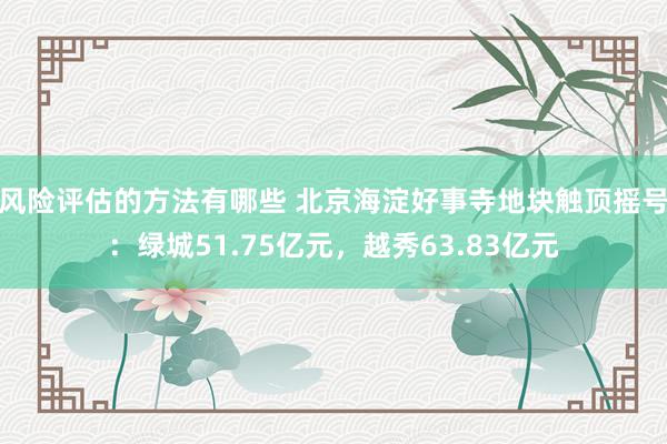 风险评估的方法有哪些 北京海淀好事寺地块触顶摇号：绿城51.75亿元，越秀63.83亿元