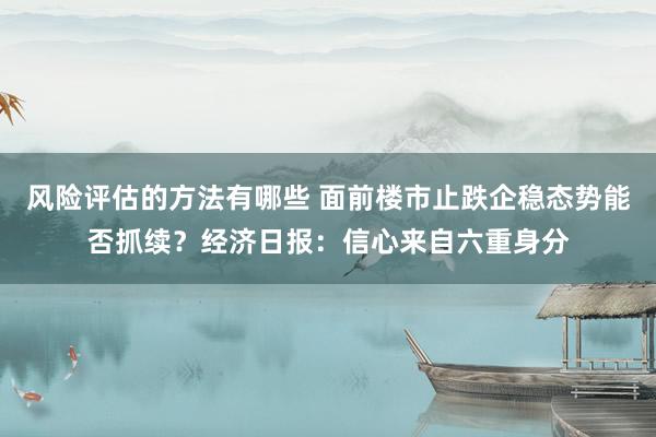 风险评估的方法有哪些 面前楼市止跌企稳态势能否抓续？经济日报：信心来自六重身分