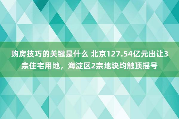 购房技巧的关键是什么 北京127.54亿元出让3宗住宅用地，海淀区2宗地块均触顶摇号