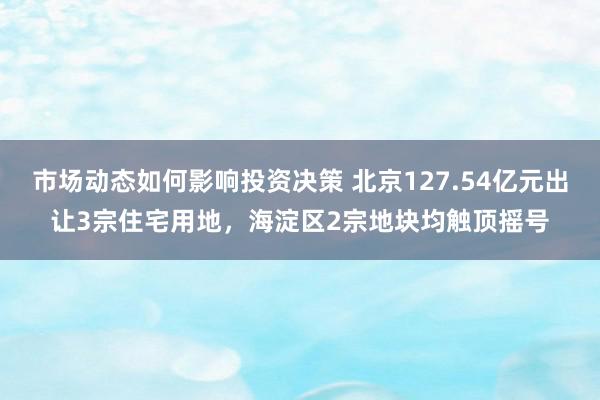 市场动态如何影响投资决策 北京127.54亿元出让3宗住宅用地，海淀区2宗地块均触顶摇号