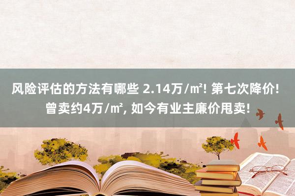 风险评估的方法有哪些 2.14万/㎡! 第七次降价! 曾卖约4万/㎡, 如今有业主廉价甩卖!