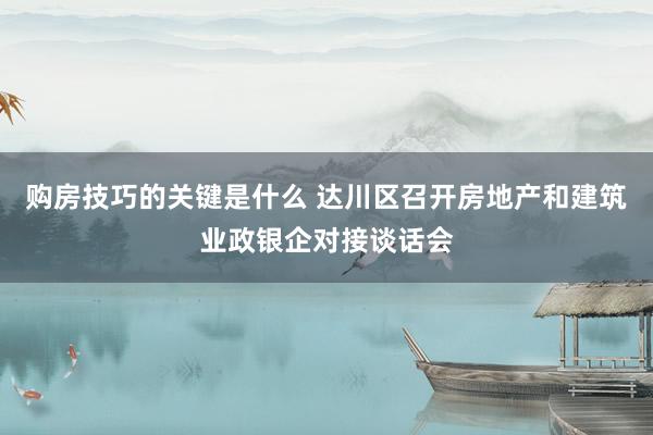 购房技巧的关键是什么 达川区召开房地产和建筑业政银企对接谈话会