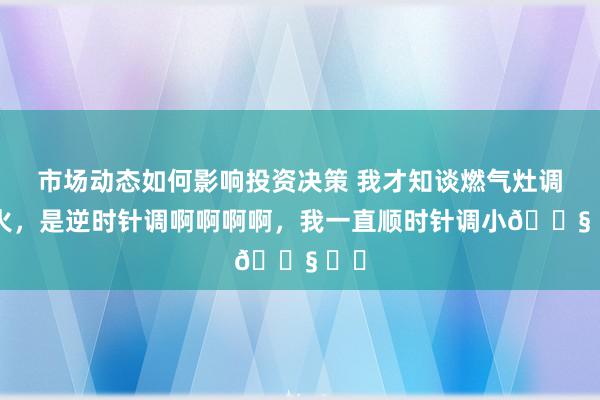 市场动态如何影响投资决策 我才知谈燃气灶调小火，是逆时针调啊啊啊啊，我一直顺时针调小😧 ​​