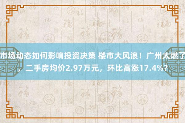 市场动态如何影响投资决策 楼市大风浪！广州太燃了，二手房均价2.97万元，环比高涨17.4%？