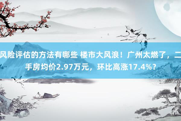 风险评估的方法有哪些 楼市大风浪！广州太燃了，二手房均价2.97万元，环比高涨17.4%？