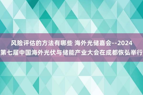 风险评估的方法有哪些 海外光储嘉会--2024第七届中国海外光伏与储能产业大会在成都恢弘举行