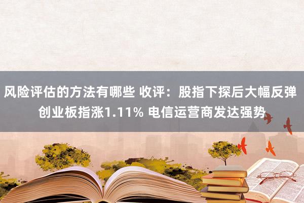 风险评估的方法有哪些 收评：股指下探后大幅反弹 创业板指涨1.11% 电信运营商发达强势