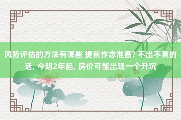 风险评估的方法有哪些 提前作念准备? 不出不测的话, 今明2年起, 房价可能出现一个升沉