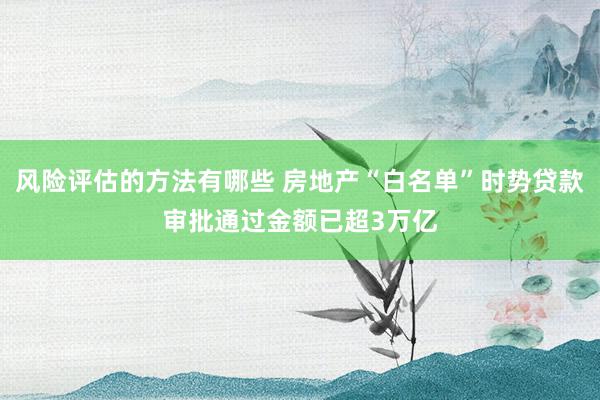 风险评估的方法有哪些 房地产“白名单”时势贷款审批通过金额已超3万亿