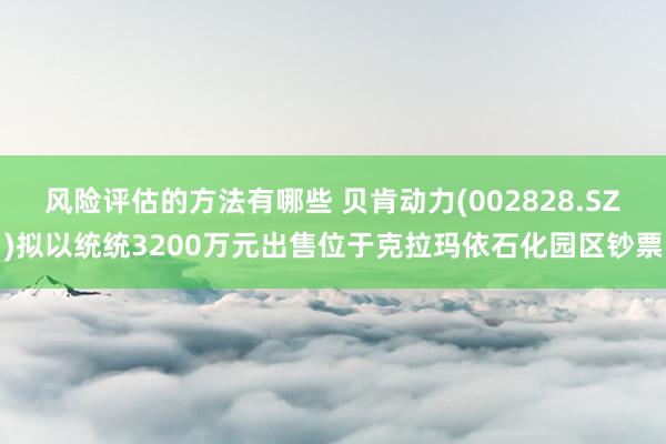 风险评估的方法有哪些 贝肯动力(002828.SZ)拟以统统3200万元出售位于克拉玛依石化园区钞票