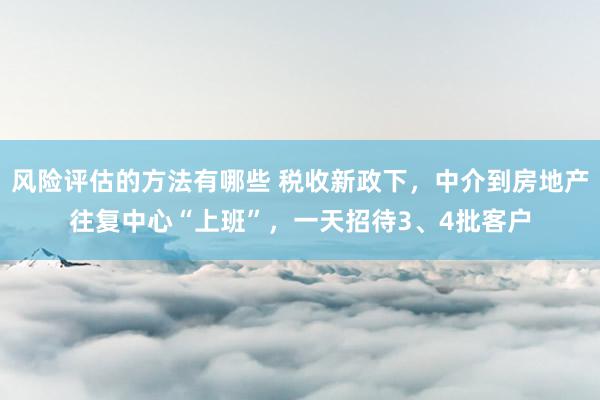 风险评估的方法有哪些 税收新政下，中介到房地产往复中心“上班”，一天招待3、4批客户