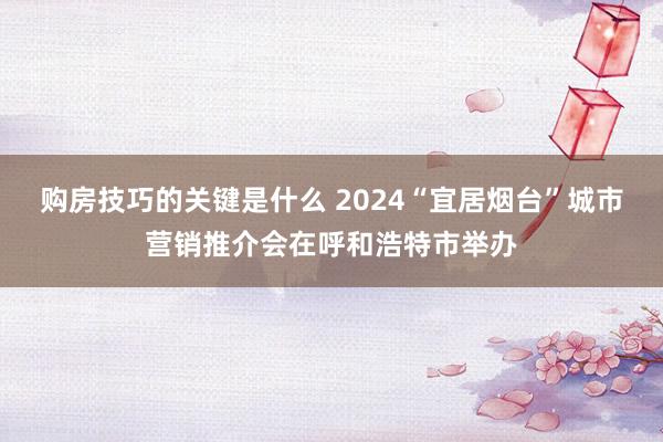 购房技巧的关键是什么 2024“宜居烟台”城市营销推介会在呼和浩特市举办