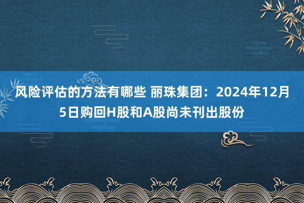 风险评估的方法有哪些 丽珠集团：2024年12月5日购回H股和A股尚未刊出股份