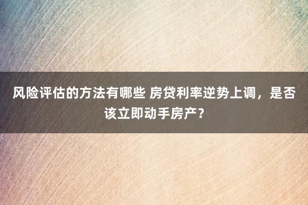 风险评估的方法有哪些 房贷利率逆势上调，是否该立即动手房产？