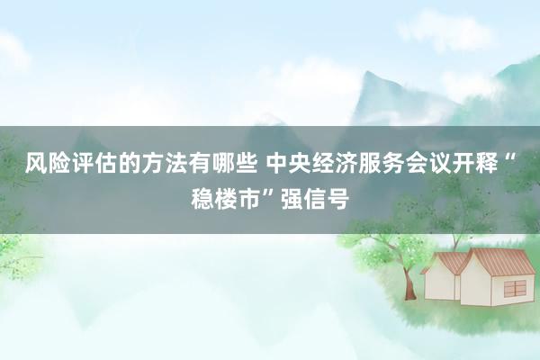 风险评估的方法有哪些 中央经济服务会议开释“稳楼市”强信号