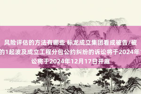 风险评估的方法有哪些 标龙成立集团看成被告/被上诉东说念主的1起波及成立工程分包公约纠纷的诉讼将于2024年12月17日开庭