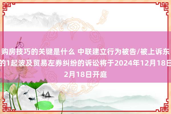 购房技巧的关键是什么 中联建立行为被告/被上诉东谈主的1起波及贸易左券纠纷的诉讼将于2024年12月18日开庭