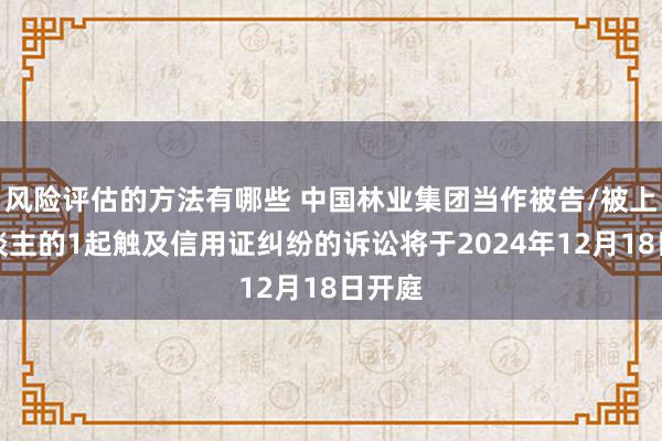 风险评估的方法有哪些 中国林业集团当作被告/被上诉东谈主的1起触及信用证纠纷的诉讼将于2024年12月18日开庭