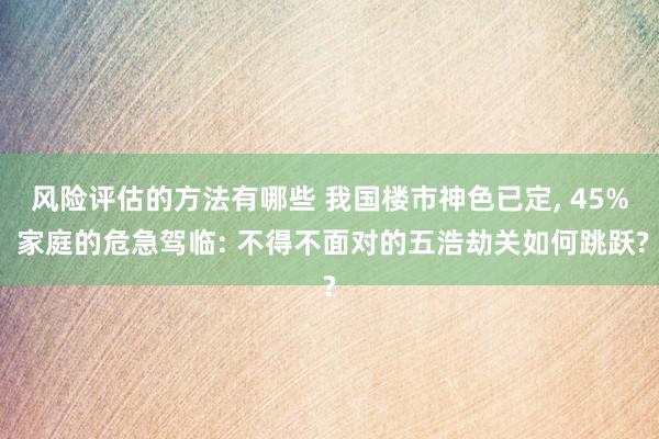 风险评估的方法有哪些 我国楼市神色已定, 45% 家庭的危急驾临: 不得不面对的五浩劫关如何跳跃?