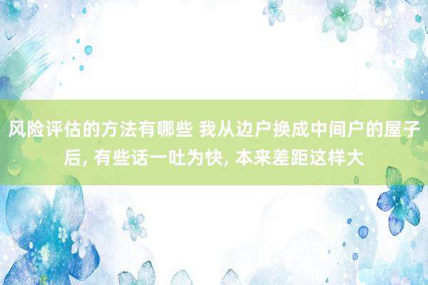 风险评估的方法有哪些 我从边户换成中间户的屋子后, 有些话一吐为快, 本来差距这样大