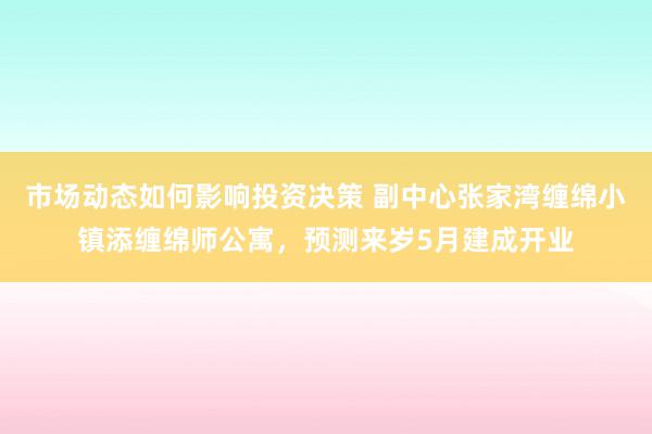 市场动态如何影响投资决策 副中心张家湾缠绵小镇添缠绵师公寓，预测来岁5月建成开业