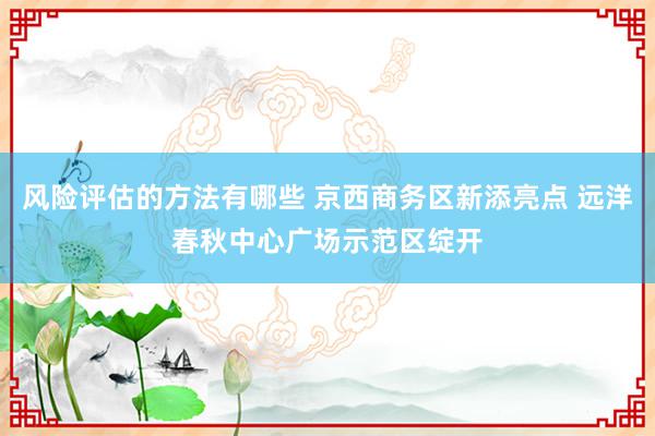 风险评估的方法有哪些 京西商务区新添亮点 远洋春秋中心广场示范区绽开