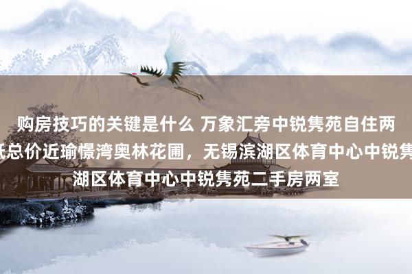 购房技巧的关键是什么 万象汇旁中锐隽苑自住两房 拎包入住 低总价近瑜憬湾奥林花圃，无锡滨湖区体育中心中锐隽苑二手房两室