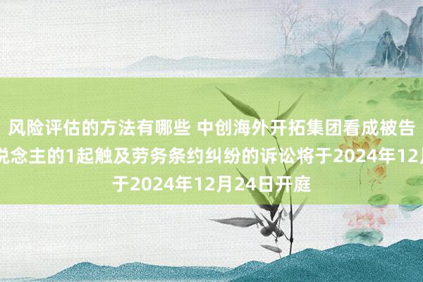 风险评估的方法有哪些 中创海外开拓集团看成被告/被上诉东说念主的1起触及劳务条约纠纷的诉讼将于2024年12月24日开庭