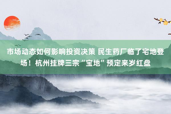 市场动态如何影响投资决策 民生药厂临了宅地登场！杭州挂牌三宗“宝地”预定来岁红盘