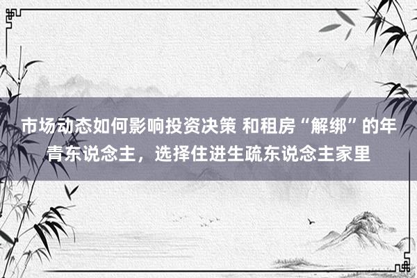 市场动态如何影响投资决策 和租房“解绑”的年青东说念主，选择住进生疏东说念主家里