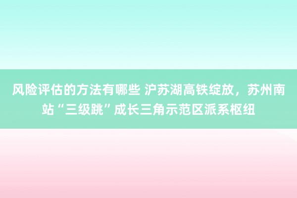 风险评估的方法有哪些 沪苏湖高铁绽放，苏州南站“三级跳”成长三角示范区派系枢纽