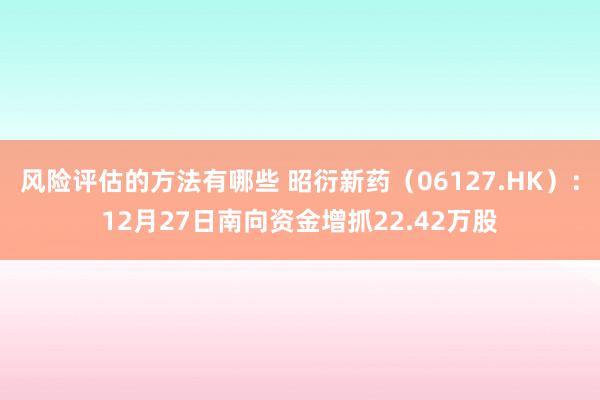 风险评估的方法有哪些 昭衍新药（06127.HK）：12月27日南向资金增抓22.42万股