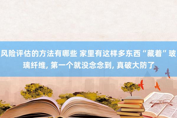 风险评估的方法有哪些 家里有这样多东西“藏着”玻璃纤维, 第一个就没念念到, 真破大防了