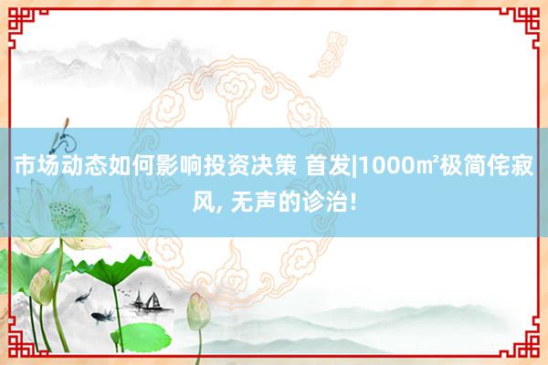 市场动态如何影响投资决策 首发|1000㎡极简侘寂风, 无声的诊治!