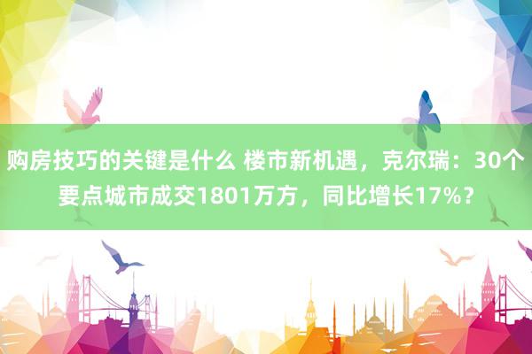 购房技巧的关键是什么 楼市新机遇，克尔瑞：30个要点城市成交1801万方，同比增长17%？