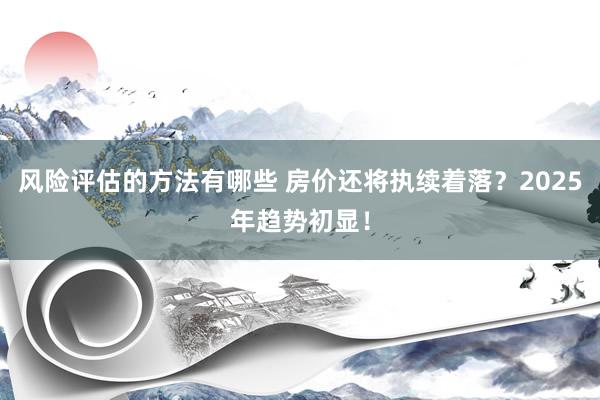 风险评估的方法有哪些 房价还将执续着落？2025年趋势初显！