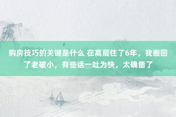 购房技巧的关键是什么 在高层住了6年，我搬回了老破小，有些话一吐为快，太确凿了