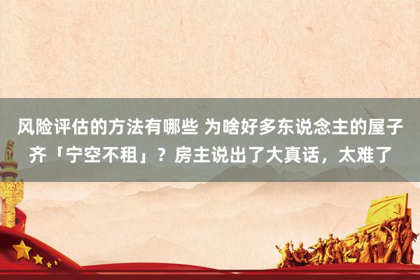 风险评估的方法有哪些 为啥好多东说念主的屋子齐「宁空不租」？房主说出了大真话，太难了