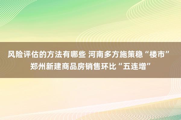 风险评估的方法有哪些 河南多方施策稳“楼市” 郑州新建商品房销售环比“五连增”