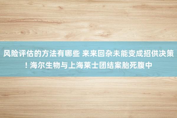 风险评估的方法有哪些 来来回杂未能变成招供决策! 海尔生物与上海莱士团结案胎死腹中