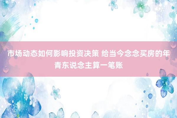 市场动态如何影响投资决策 给当今念念买房的年青东说念主算一笔账