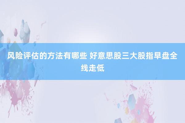 风险评估的方法有哪些 好意思股三大股指早盘全线走低