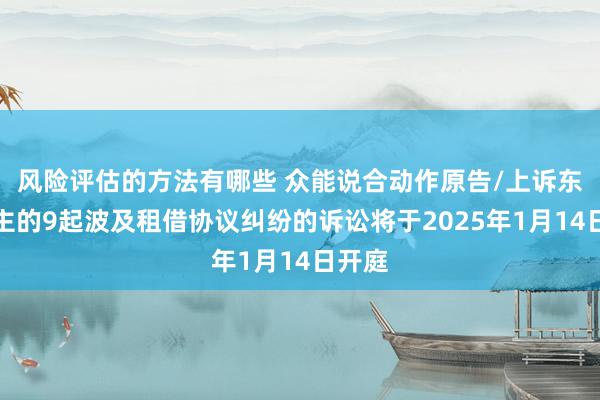 风险评估的方法有哪些 众能说合动作原告/上诉东说念主的9起波及租借协议纠纷的诉讼将于2025年1月14日开庭