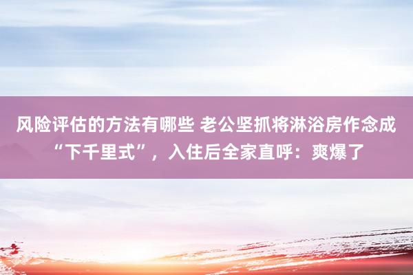 风险评估的方法有哪些 老公坚抓将淋浴房作念成“下千里式”，入住后全家直呼：爽爆了