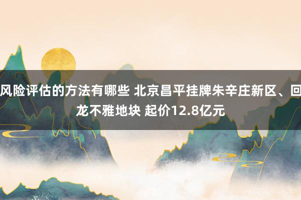 风险评估的方法有哪些 北京昌平挂牌朱辛庄新区、回龙不雅地块 起价12.8亿元