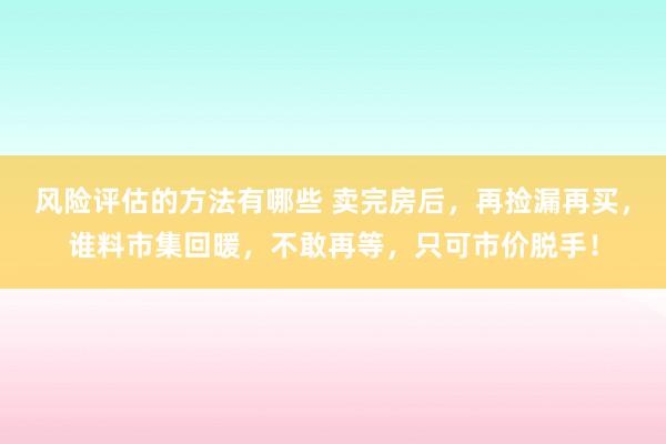 风险评估的方法有哪些 卖完房后，再捡漏再买，谁料市集回暖，不敢再等，只可市价脱手！